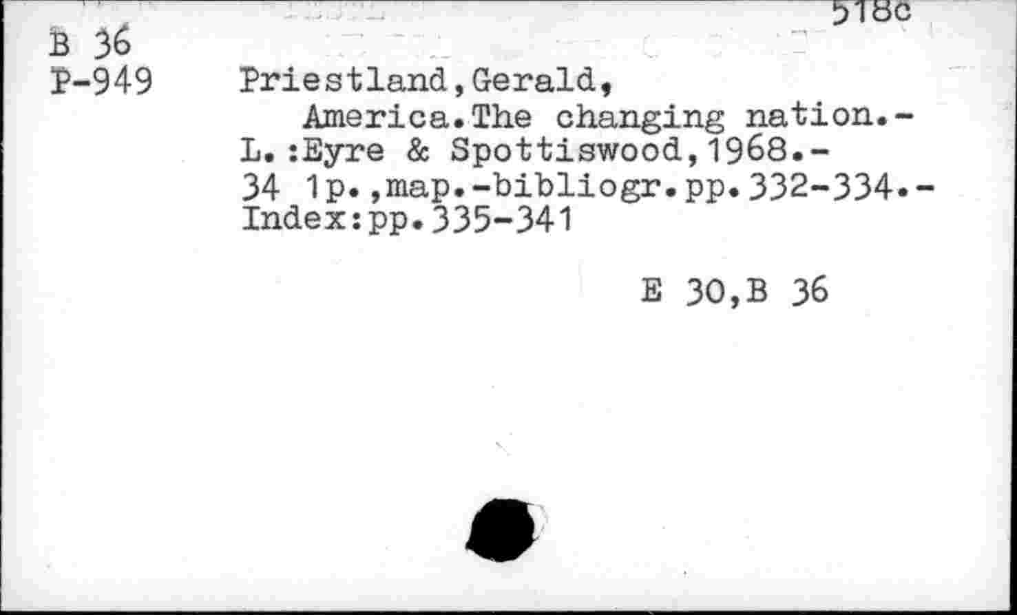 ﻿5180
B 36
P-949 Priestland,Gerald, America.The changing nation.-L.:Eyre & Spottiswood,1968.“ 34 1p.,map.-bibliogr.pp.332-334.-Index:pp.335-341
E 30,B 36